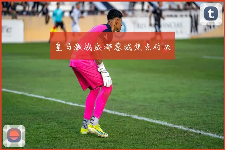 皇马激战成都蓉城焦点对决