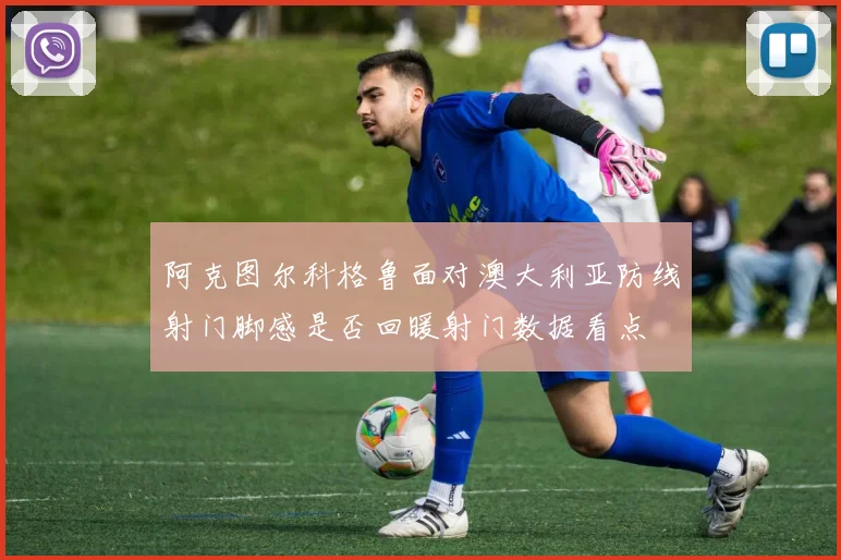 阿克图尔科格鲁面对澳大利亚防线射门脚感是否回暖射门数据看点