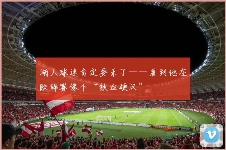 湖人球迷肯定要乐了——看到他在欧锦赛像个“铁血硬汉”