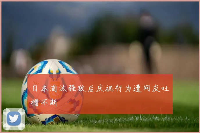 日本淘汰强敌后庆祝行为遭网友吐槽不断