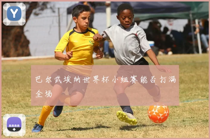 巴尔武埃纳世界杯小组赛能否打满全场