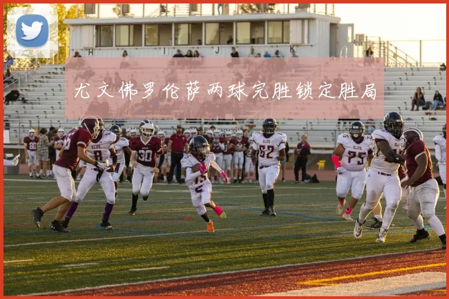 尤文佛罗伦萨两球完胜锁定胜局