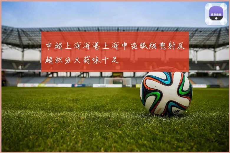 中超上海海港上海申花弧线兜射反超积分火药味十足