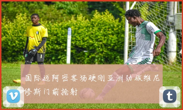 国际迈阿密客场硬刚亚洲劲旅维尼修斯门前抢射
