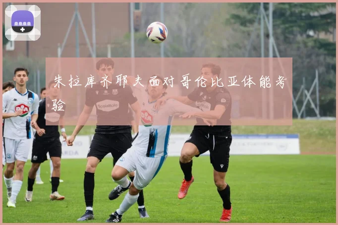 朱拉库齐耶夫面对哥伦比亚体能考验