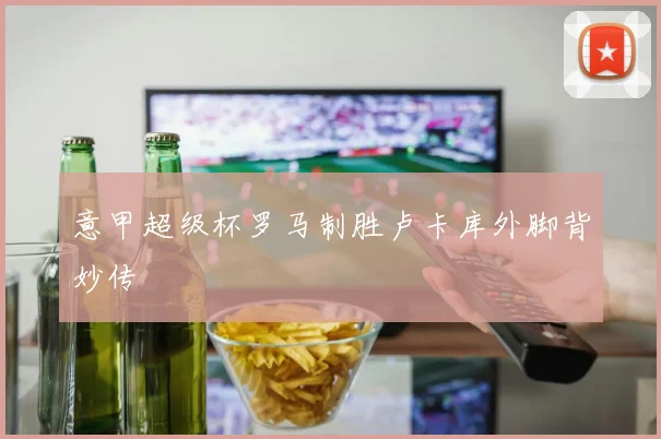 意甲超级杯罗马制胜卢卡库外脚背妙传