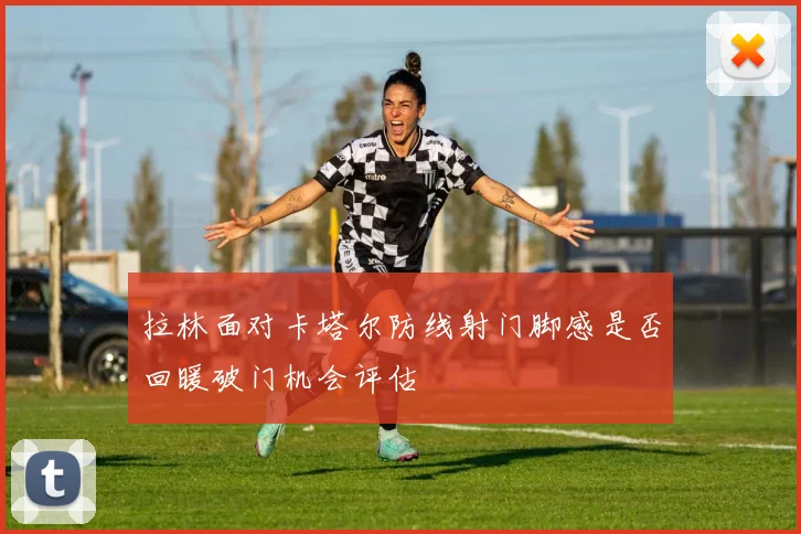 拉林面对卡塔尔防线射门脚感是否回暖破门机会评估