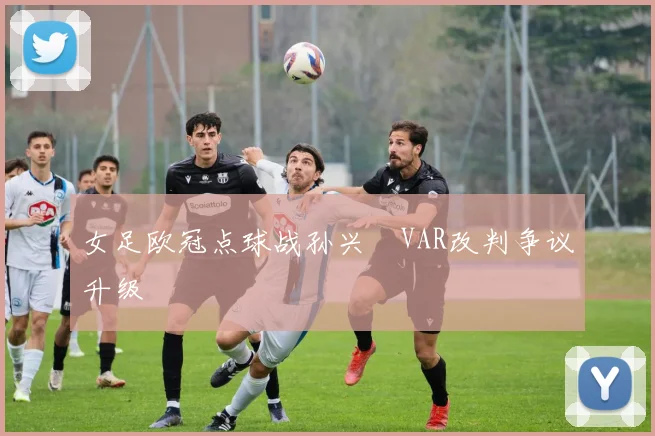 女足欧冠点球战孙兴慜VAR改判争议升级