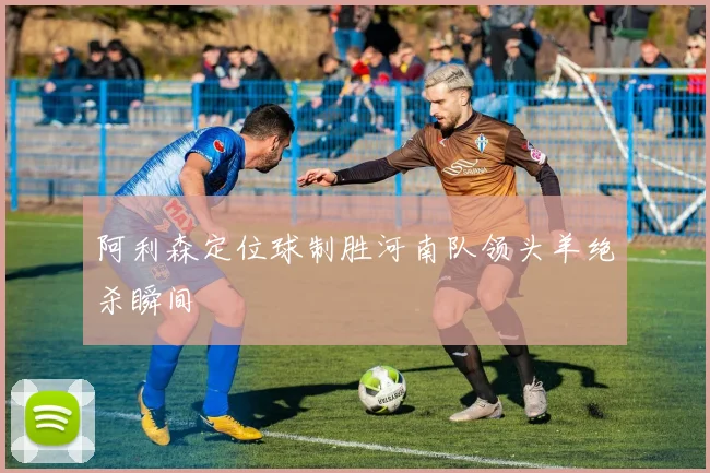阿利森定位球制胜河南队领头羊绝杀瞬间