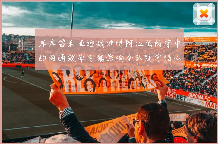 库库雷利亚迎战沙特阿拉伯防守中的沟通效率可能影响全队防守信心