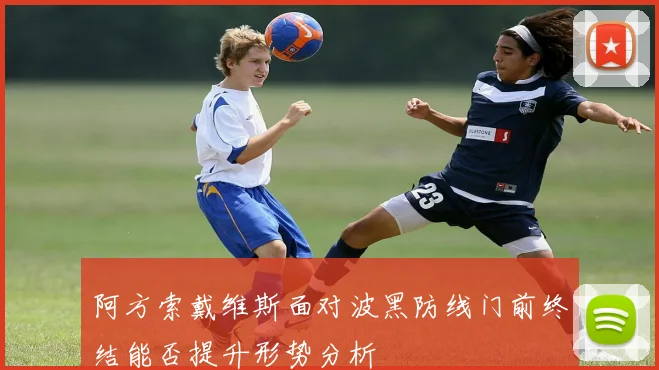 阿方索戴维斯面对波黑防线门前终结能否提升形势分析