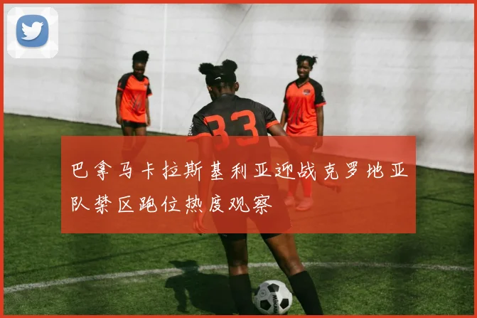巴拿马卡拉斯基利亚迎战克罗地亚队禁区跑位热度观察