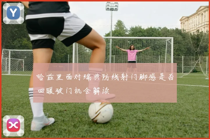 哈兹里面对瑞典防线射门脚感是否回暖破门机会解读