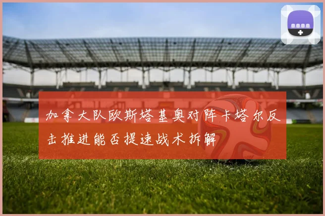 加拿大队欧斯塔基奥对阵卡塔尔反击推进能否提速战术拆解