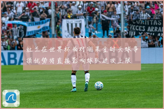杜兰在世界杯面对刚果金时头球争顶优势将直接影响球队进攻上限