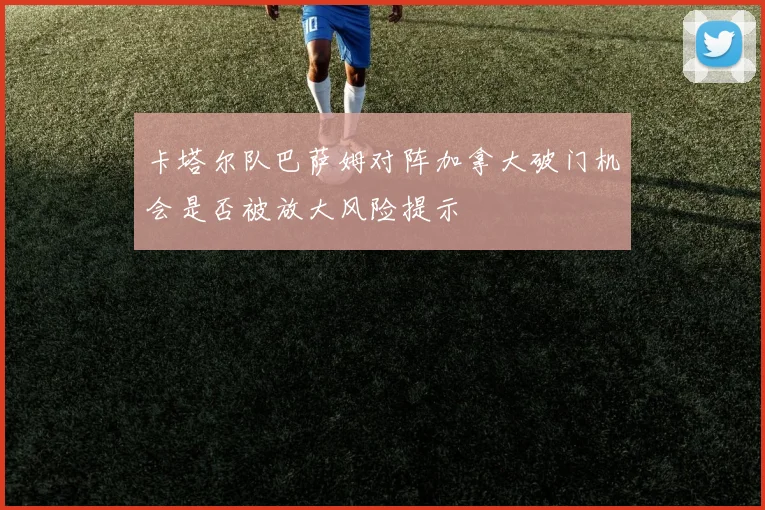 卡塔尔队巴萨姆对阵加拿大破门机会是否被放大风险提示