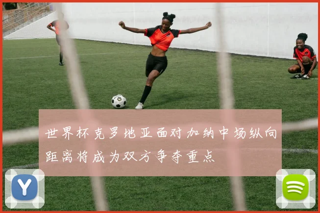 世界杯克罗地亚面对加纳中场纵向距离将成为双方争夺重点