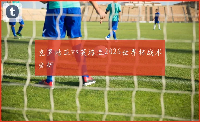 克罗地亚vs英格兰2026世界杯战术分析