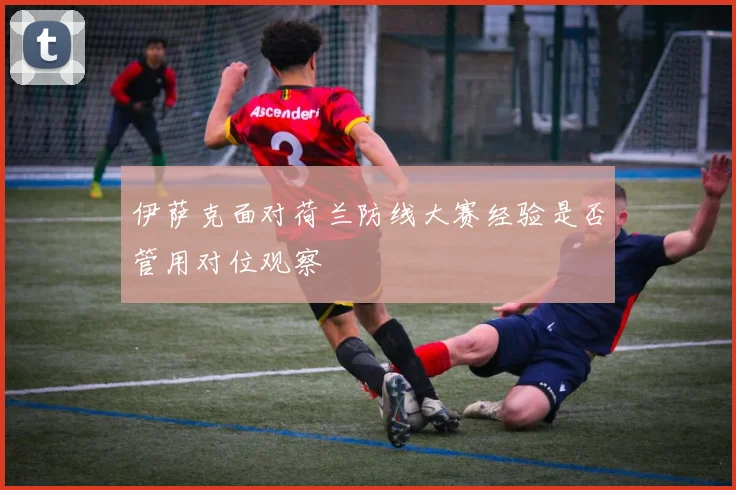 伊萨克面对荷兰防线大赛经验是否管用对位观察