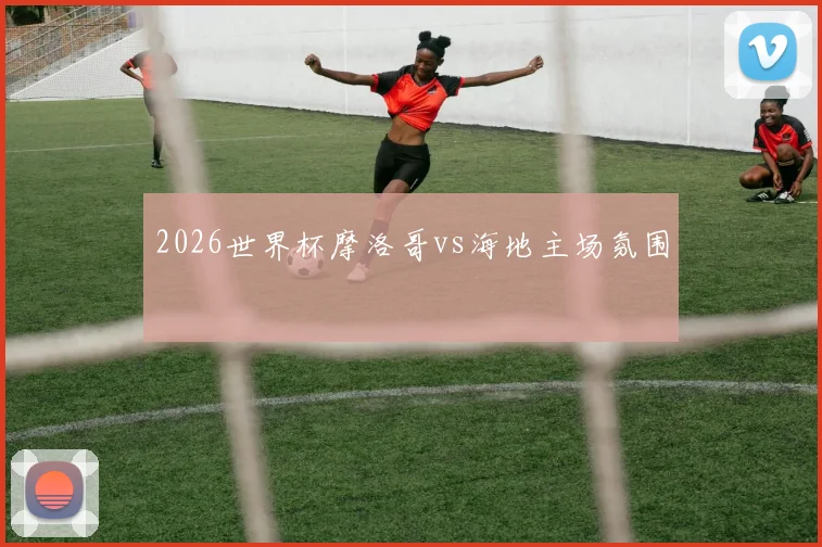 2026世界杯摩洛哥vs海地主场氛围