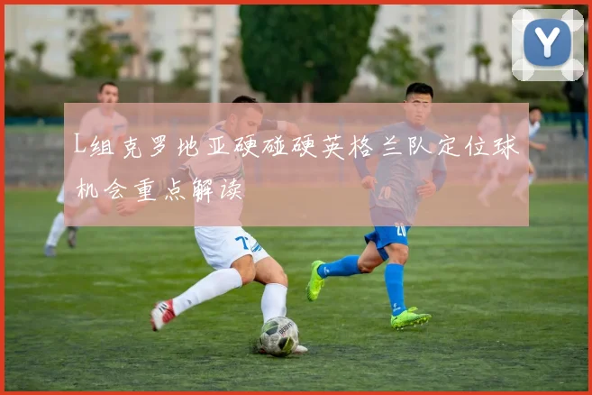 L组克罗地亚硬碰硬英格兰队定位球机会重点解读
