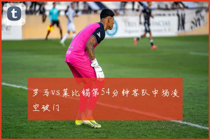 罗马vs莱比锡第54分钟客队中场凌空破门