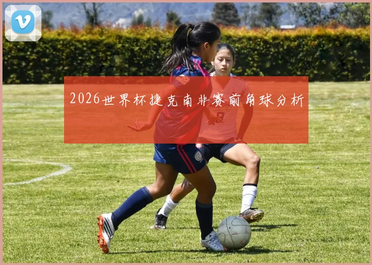 2026世界杯捷克南非赛前角球分析