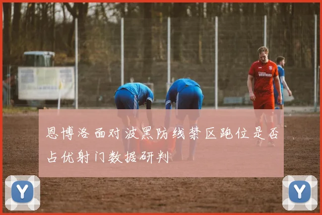 恩博洛面对波黑防线禁区跑位是否占优射门数据研判