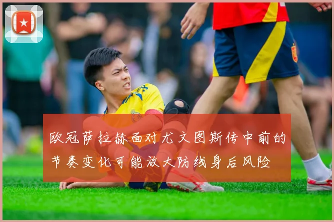 欧冠萨拉赫面对尤文图斯传中前的节奏变化可能放大防线身后风险