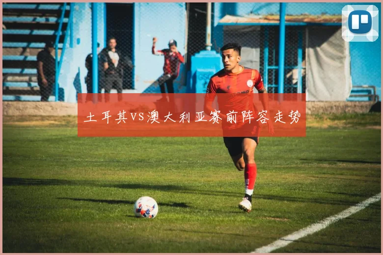 土耳其vs澳大利亚赛前阵容走势