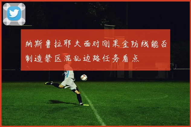 纳斯鲁拉耶夫面对刚果金防线能否制造禁区混乱边路任务看点