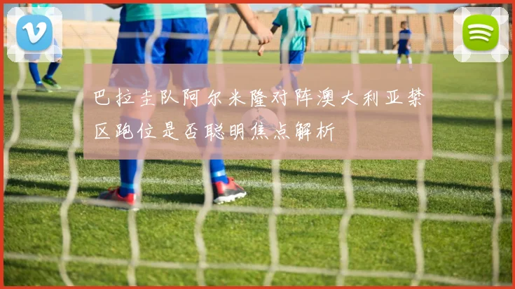 巴拉圭队阿尔米隆对阵澳大利亚禁区跑位是否聪明焦点解析