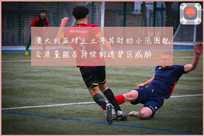 澳大利亚对上土耳其时的小范围配合质量能否持续制造禁区威胁
