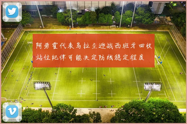 阿劳霍代表乌拉圭迎战西班牙回收站位纪律可能决定防线稳定程度