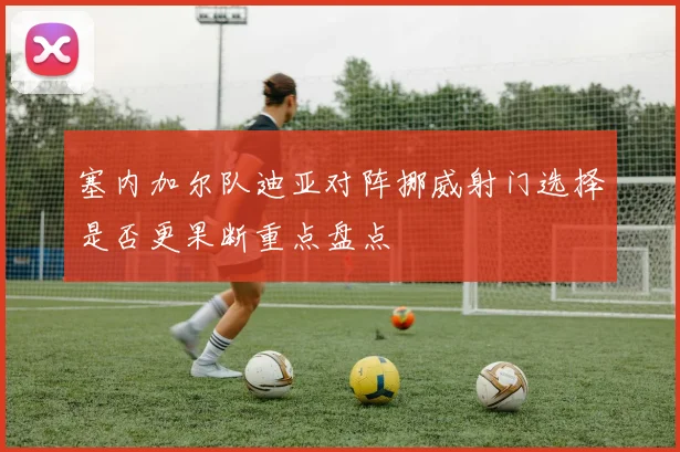 塞内加尔队迪亚对阵挪威射门选择是否更果断重点盘点