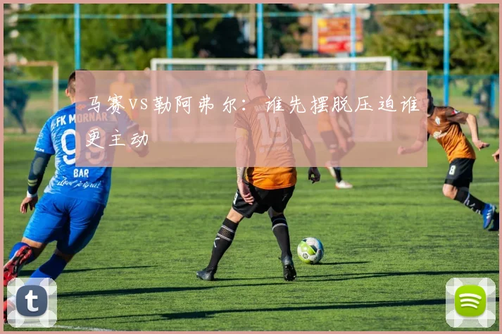 马赛vs勒阿弗尔：谁先摆脱压迫谁更主动