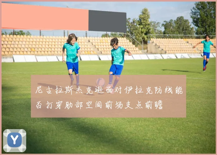 尼古拉斯杰克逊面对伊拉克防线能否打穿肋部空间前场支点前瞻