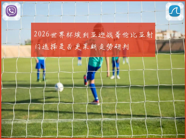 2026世界杯埃利亚迎战哥伦比亚射门选择是否更果断走势研判