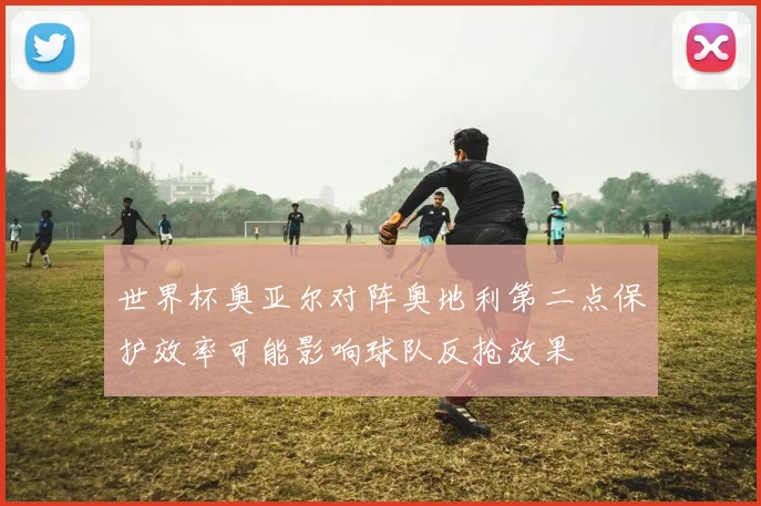 世界杯奥亚尔对阵奥地利第二点保护效率可能影响球队反抢效果